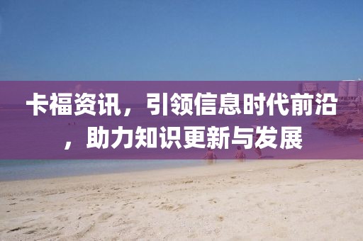 卡福资讯，引领信息时代前沿，助力知识更新与发展