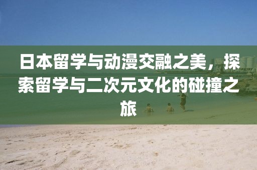 日本留学与动漫交融之美，探索留学与二次元文化的碰撞之旅