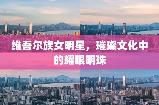 维吾尔族女明星，璀璨文化中的耀眼明珠