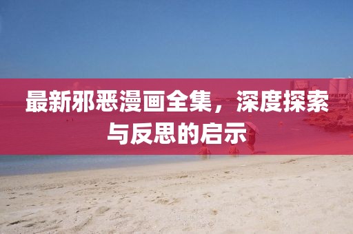 最新邪恶漫画全集，深度探索与反思的启示