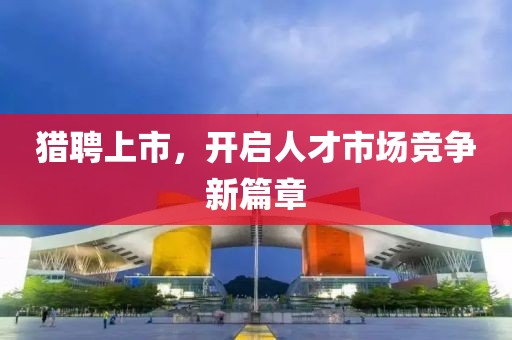 猎聘上市，开启人才市场竞争新篇章
