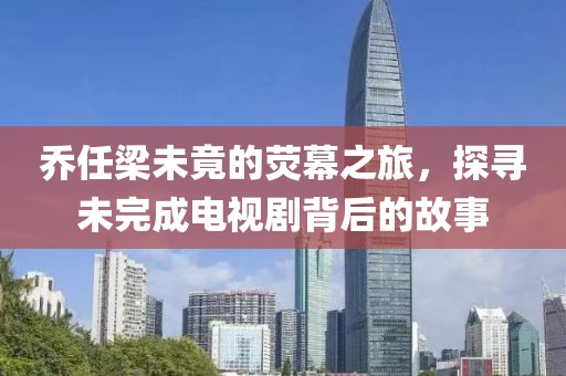 乔任梁未竟的荧幕之旅，探寻未完成电视剧背后的故事