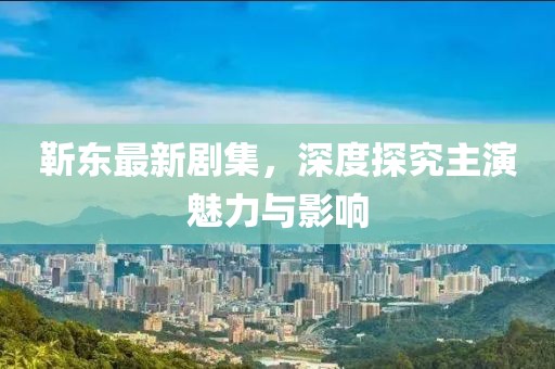 靳东最新剧集，深度探究主演魅力与影响