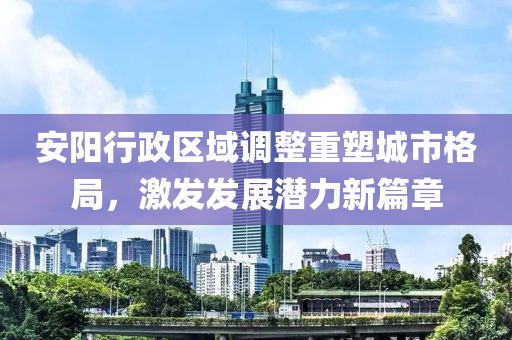 安阳行政区域调整重塑城市格局，激发发展潜力新篇章