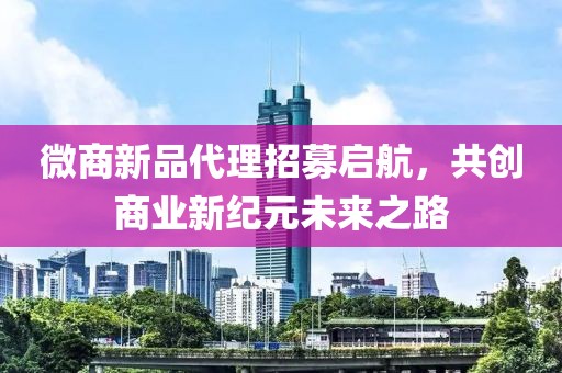 微商新品代理招募启航，共创商业新纪元未来之路