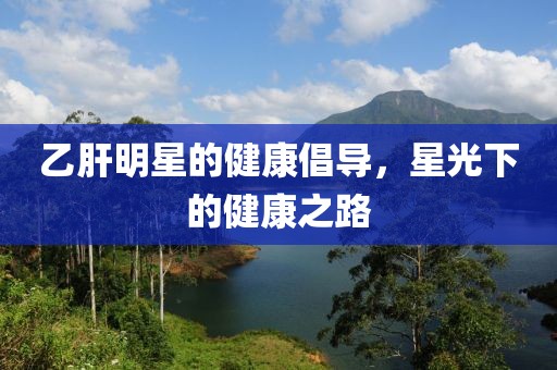 乙肝明星的健康倡导，星光下的健康之路