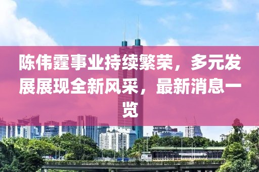 陈伟霆事业持续繁荣，多元发展展现全新风采，最新消息一览