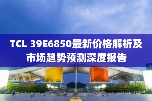 TCL 39E6850最新价格解析及市场趋势预测深度报告