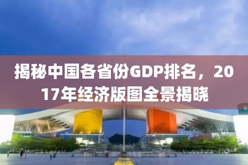 揭秘中国各省份GDP排名，2017年经济版图全景揭晓
