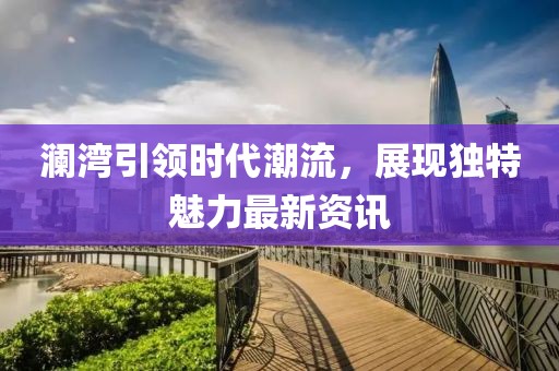澜湾引领时代潮流，展现独特魅力最新资讯