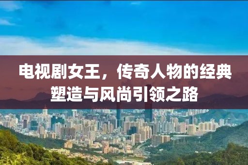 电视剧女王，传奇人物的经典塑造与风尚引领之路