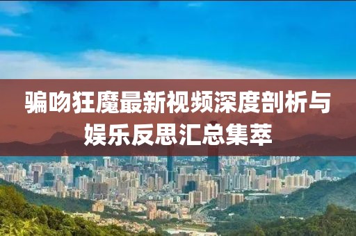 骗吻狂魔最新视频深度剖析与娱乐反思汇总集萃