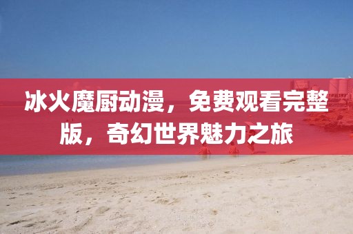冰火魔厨动漫，免费观看完整版，奇幻世界魅力之旅
