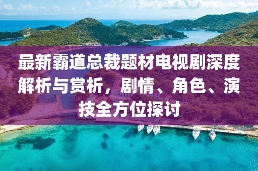 最新霸道总裁题材电视剧深度解析与赏析，剧情、角色、演技全方位探讨