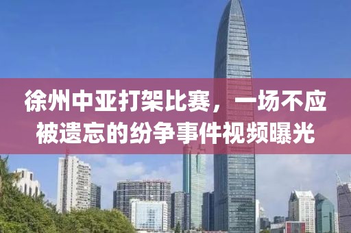 徐州中亚打架比赛，一场不应被遗忘的纷争事件视频曝光