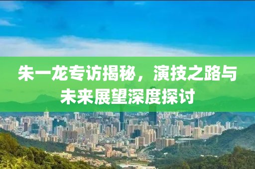 朱一龙专访揭秘，演技之路与未来展望深度探讨