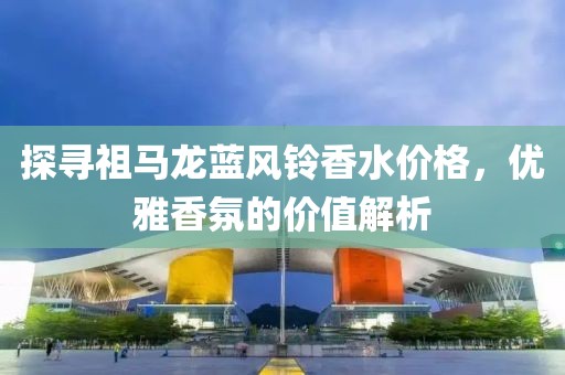 探寻祖马龙蓝风铃香水价格，优雅香氛的价值解析