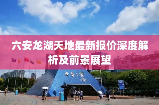 六安龙湖天地最新报价深度解析及前景展望