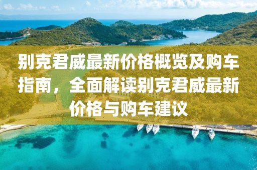 别克君威最新价格概览及购车指南，全面解读别克君威最新价格与购车建议