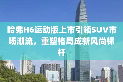 哈弗H6运动版上市引领SUV市场潮流，重塑格局成新风尚标杆