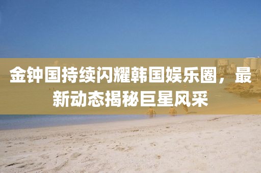 金钟国持续闪耀韩国娱乐圈，最新动态揭秘巨星风采