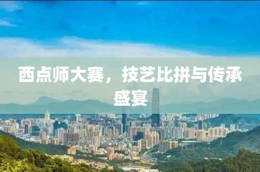 西点师大赛，技艺比拼与传承盛宴
