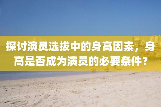 探讨演员选拔中的身高因素，身高是否成为演员的必要条件？
