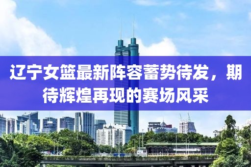 辽宁女篮最新阵容蓄势待发，期待辉煌再现的赛场风采