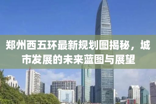郑州西五环最新规划图揭秘，城市发展的未来蓝图与展望