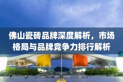 佛山瓷砖品牌深度解析，市场格局与品牌竞争力排行解析