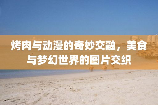 烤肉与动漫的奇妙交融，美食与梦幻世界的图片交织