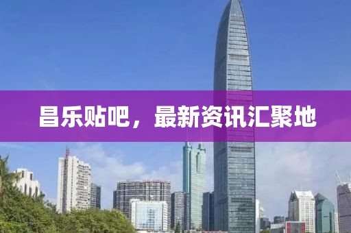 昌乐贴吧，最新资讯汇聚地