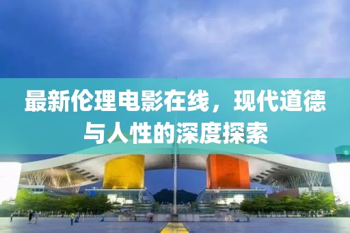 最新伦理电影在线，现代道德与人性的深度探索