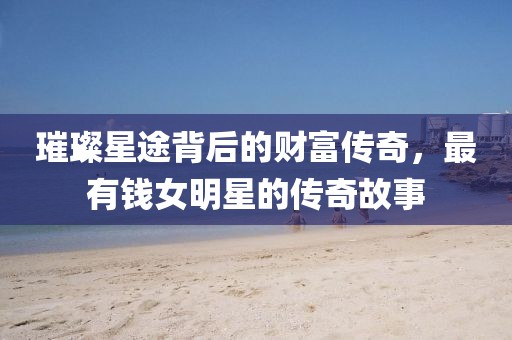 璀璨星途背后的财富传奇，最有钱女明星的传奇故事
