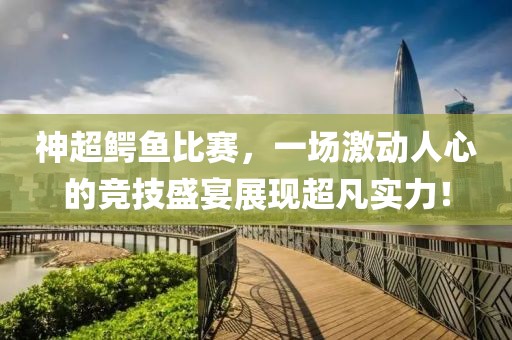 神超鳄鱼比赛，一场激动人心的竞技盛宴展现超凡实力！