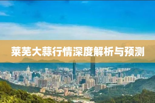 莱芜大蒜行情深度解析与预测