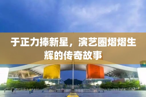 于正力捧新星，演艺圈熠熠生辉的传奇故事