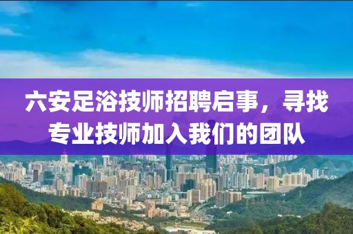 六安足浴技师招聘启事，寻找专业技师加入我们的团队