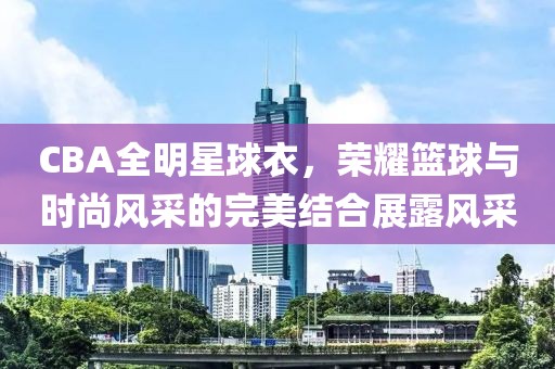 CBA全明星球衣，荣耀篮球与时尚风采的完美结合展露风采