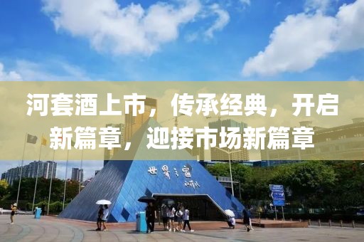 河套酒上市，传承经典，开启新篇章，迎接市场新篇章