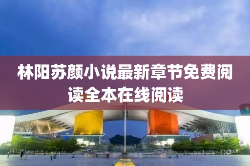 林阳苏颜小说最新章节免费阅读全本在线阅读