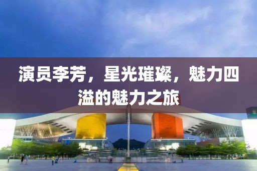 演员李芳，星光璀璨，魅力四溢的魅力之旅