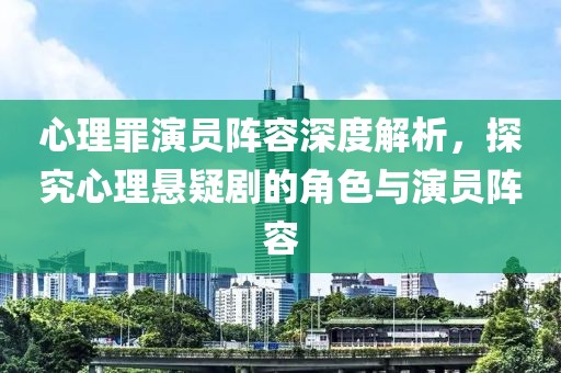 心理罪演员阵容深度解析，探究心理悬疑剧的角色与演员阵容