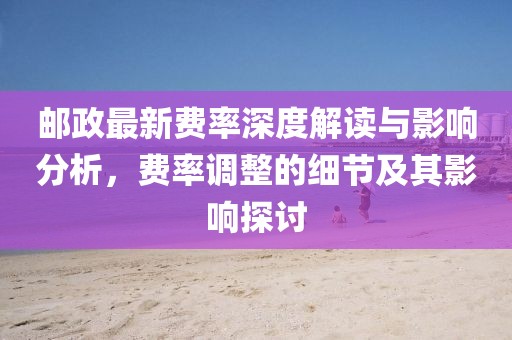 邮政最新费率深度解读与影响分析，费率调整的细节及其影响探讨