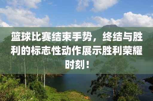 篮球比赛结束手势，终结与胜利的标志性动作展示胜利荣耀时刻！