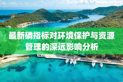 最新磷指标对环境保护与资源管理的深远影响分析