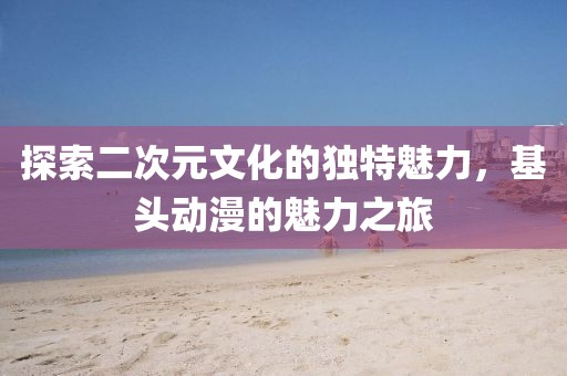 探索二次元文化的独特魅力，基头动漫的魅力之旅