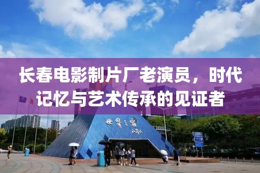 长春电影制片厂老演员，时代记忆与艺术传承的见证者