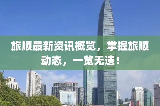 旅顺最新资讯概览，掌握旅顺动态，一览无遗！