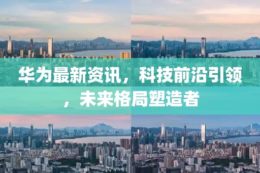 华为最新资讯，科技前沿引领，未来格局塑造者